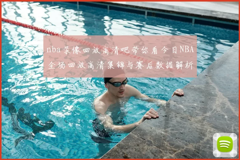nba录像回放高清吧带你看今日NBA全场回放高清集锦与赛后数据解析