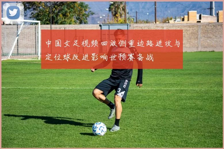 中国女足视频回放侧重边路进攻与定位球改进影响世预赛备战