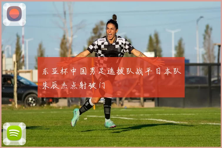 东亚杯中国男足选拔队战平日本队朱辰杰点射破门