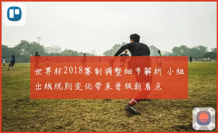 世界杯2018赛制调整细节解析 小组出线规则变化带来晋级新看点