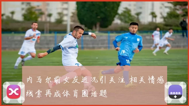 内马尔前女友近况引关注 相关情感线索再成体育圈话题