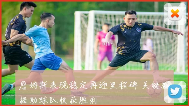 詹姆斯表现稳定再迎里程碑 关键数据助球队收获胜利