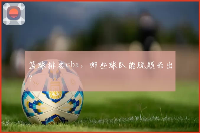 篮球排名cba，哪些球队能脱颖而出？