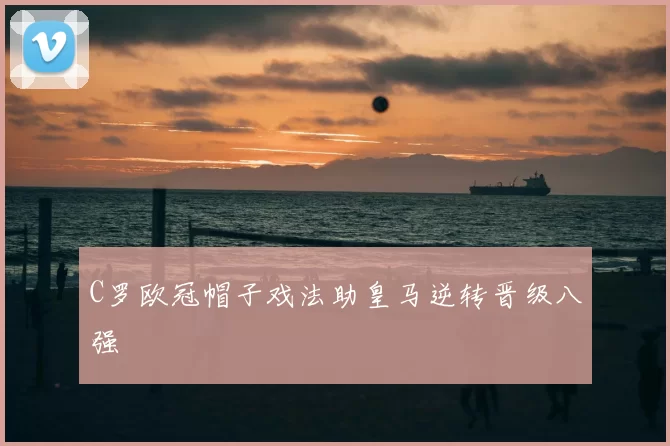 C罗欧冠帽子戏法助皇马逆转晋级八强