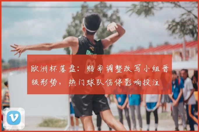 欧洲杯落盘：赔率调整改写小组晋级形势，热门球队伤停影响投注