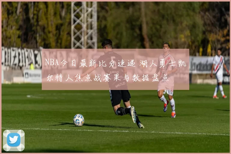 NBA今日最新比分速递 湖人勇士凯尔特人焦点战赛果与数据盘点