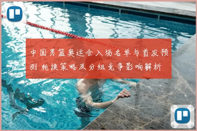 中国男篮奥运会入场名单与首发预测 轮换策略及分组竞争影响解析