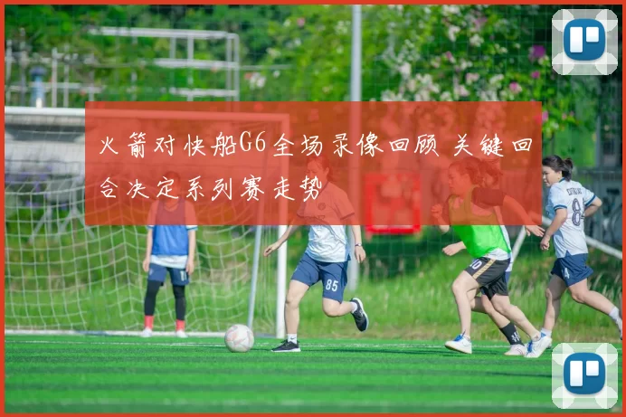 火箭对快船G6全场录像回顾 关键回合决定系列赛走势