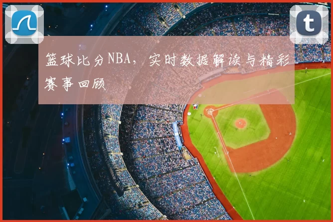 篮球比分NBA，实时数据解读与精彩赛事回顾