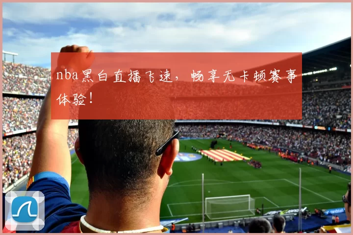 nba黑白直播飞速，畅享无卡顿赛事体验！