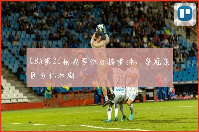 CBA第26轮战罢积分榜重排，争冠集团分化加剧