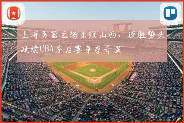 上海男篮主场击败山西,连胜势头延续CBA季后赛争夺升温