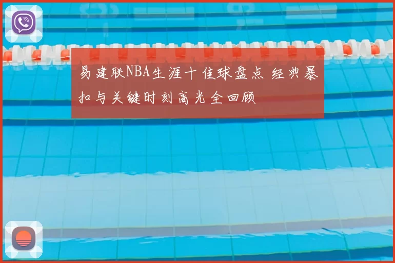 易建联NBA生涯十佳球盘点 经典暴扣与关键时刻高光全回顾