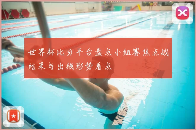 世界杯比分平台盘点小组赛焦点战结果与出线形势看点