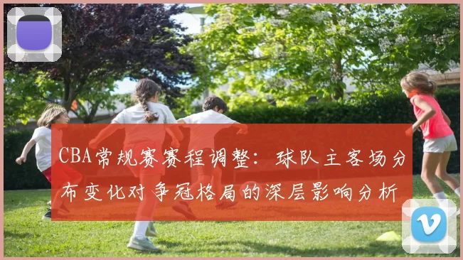 CBA常规赛赛程调整:球队主客场分布变化对争冠格局的深层影响分析