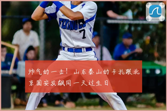 帅气的一击!山东泰山的卡扎跟北京国安发飙同一天过生日