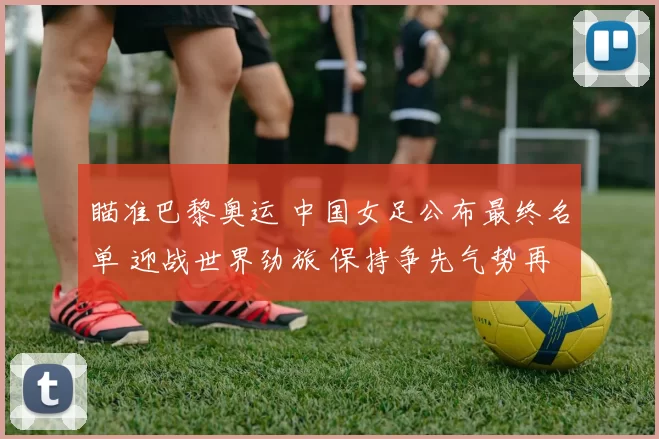 瞄准巴黎奥运 中国女足公布最终名单 迎战世界劲旅 保持争先气势再起