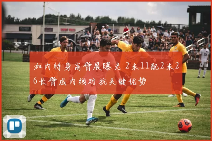 加内特身高臂展曝光 2米11配2米26长臂成内线对抗关键优势