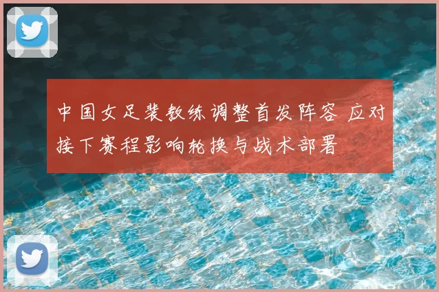 中国女足裴教练调整首发阵容 应对接下赛程影响轮换与战术部署