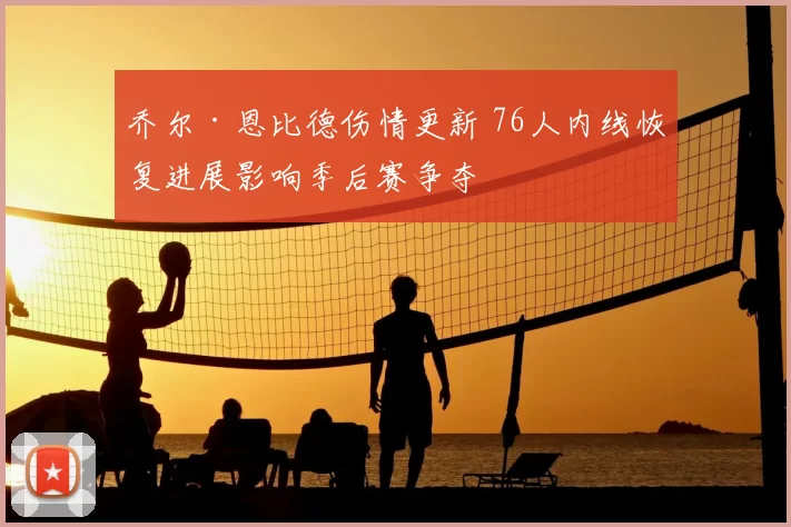 乔尔·恩比德伤情更新 76人内线恢复进展影响季后赛争夺