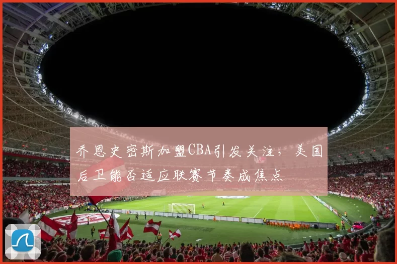 乔恩史密斯加盟CBA引发关注,美国后卫能否适应联赛节奏成焦点