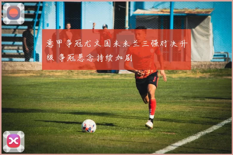 意甲争冠尤文国米米兰三强对决升级 争冠悬念持续加剧