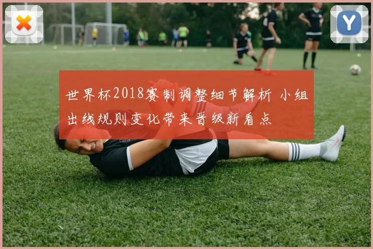世界杯2018赛制调整细节解析 小组出线规则变化带来晋级新看点