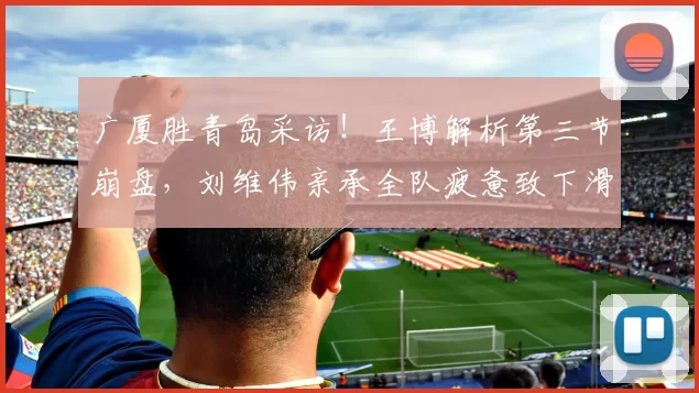 广厦胜青岛采访！王博解析第三节崩盘，刘维伟亲承全队疲惫致下滑