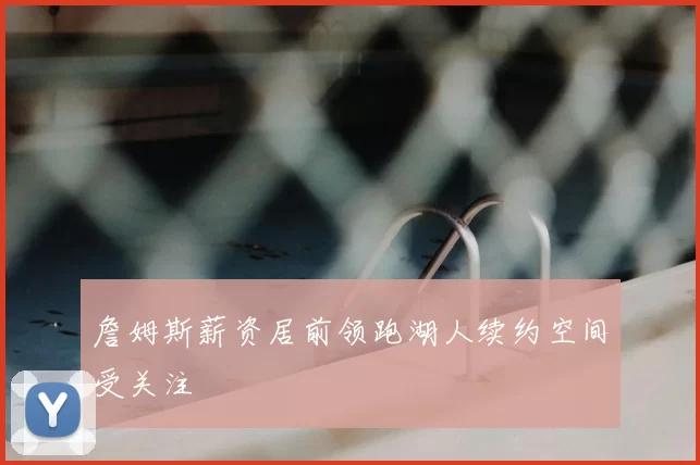 詹姆斯薪资居前领跑湖人续约空间受关注