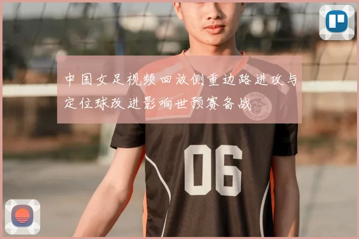 中国女足视频回放侧重边路进攻与定位球改进影响世预赛备战