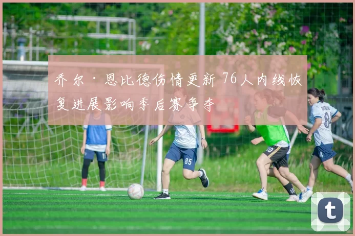 乔尔·恩比德伤情更新 76人内线恢复进展影响季后赛争夺