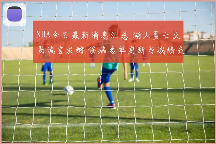 NBA今日最新消息汇总 湖人勇士交易流言发酵 伤病名单更新与战绩走势解析
