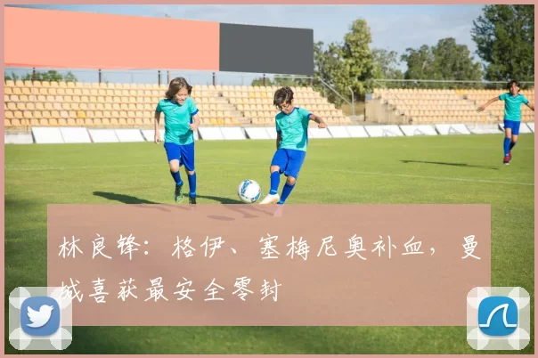 林良锋：格伊、塞梅尼奥补血，曼城喜获最安全零封