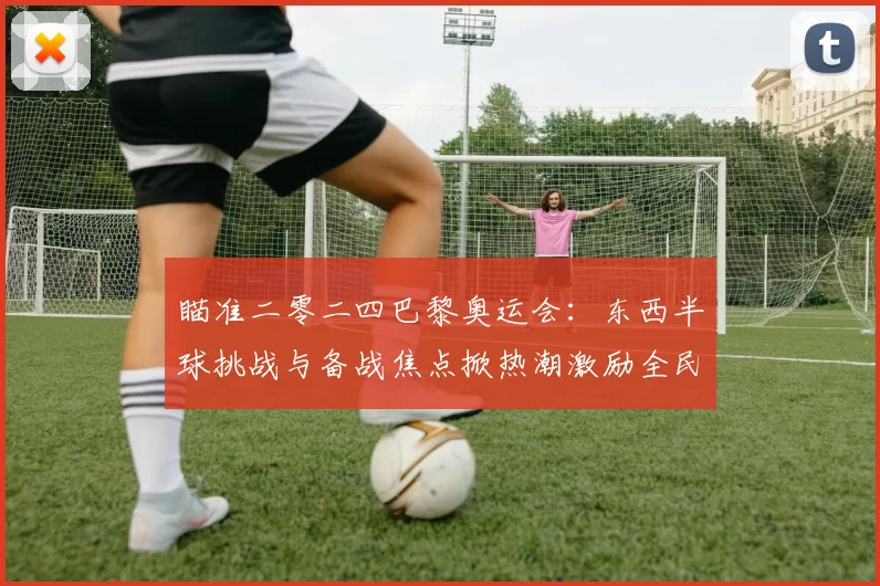 瞄准二零二四巴黎奥运会:东西半球挑战与备战焦点掀热潮激励全民燃