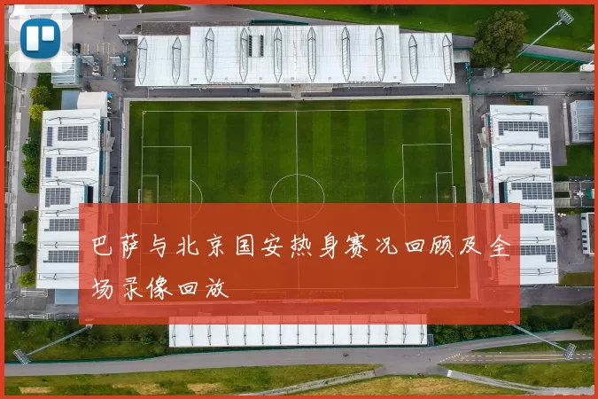 巴萨与北京国安热身赛况回顾及全场录像回放