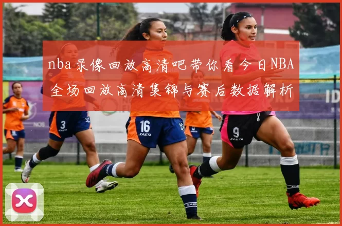 nba录像回放高清吧带你看今日NBA全场回放高清集锦与赛后数据解析