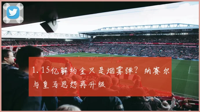 1.15亿解约金只是烟雾弹?纳赛尔与皇马恩怨再升级