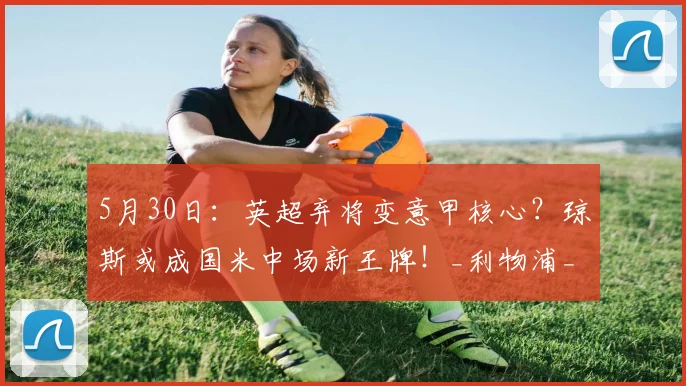5月30日：英超弃将变意甲核心？琼斯或成国米中场新王牌！_利物浦_利物浦