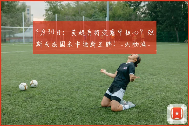 5月30日：英超弃将变意甲核心？琼斯或成国米中场新王牌！_利物浦_利物浦